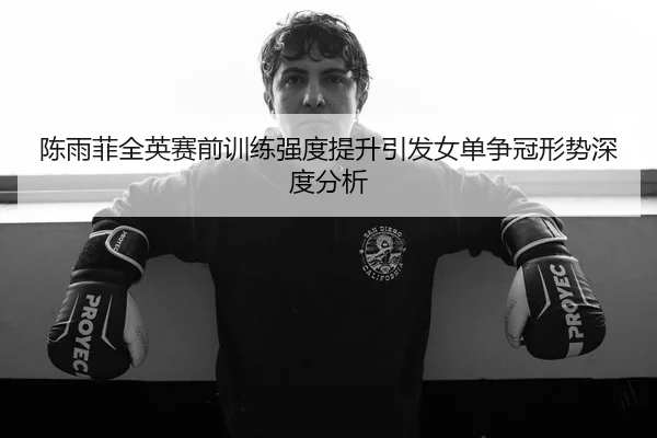 陈雨菲全英赛前训练强度提升引发女单争冠形势深度分析